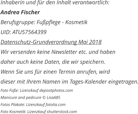 Inhaberin und für den Inhalt verantwortlich: Andrea Fischer Berufsgruppe: Fußpflege - Kosmetik UID: ATU57564399 Datenschutz-Grundverordnung Mai 2018 Wir versenden keine Newsletter etc. und haben daher auch keine Daten, die wir speichern. Wenn Sie uns für einen Termin anrufen, wird  dieser mit Ihrem Namen im Tages-Kalender eingetragen. Foto Füße: Lizenzkauf depositphotos.com Manicure and pedicure © LisaA85 Fotos Plakate: Lizenzkauf fotolia.com Foto Kosmetik: Lizenzkauf shutterstock.com