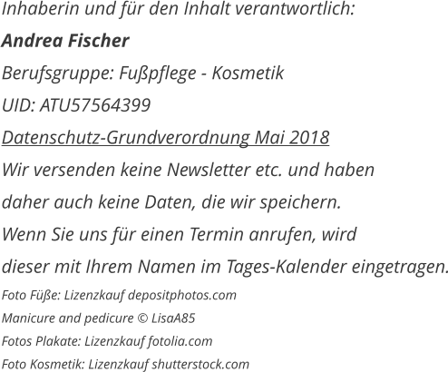 Inhaberin und für den Inhalt verantwortlich: Andrea Fischer Berufsgruppe: Fußpflege - Kosmetik UID: ATU57564399 Datenschutz-Grundverordnung Mai 2018 Wir versenden keine Newsletter etc. und haben daher auch keine Daten, die wir speichern. Wenn Sie uns für einen Termin anrufen, wird  dieser mit Ihrem Namen im Tages-Kalender eingetragen. Foto Füße: Lizenzkauf depositphotos.com Manicure and pedicure © LisaA85 Fotos Plakate: Lizenzkauf fotolia.com Foto Kosmetik: Lizenzkauf shutterstock.com